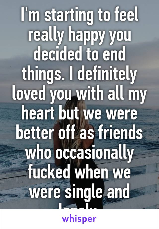 I'm starting to feel really happy you decided to end things. I definitely loved you with all my heart but we were better off as friends who occasionally fucked when we were single and lonely.