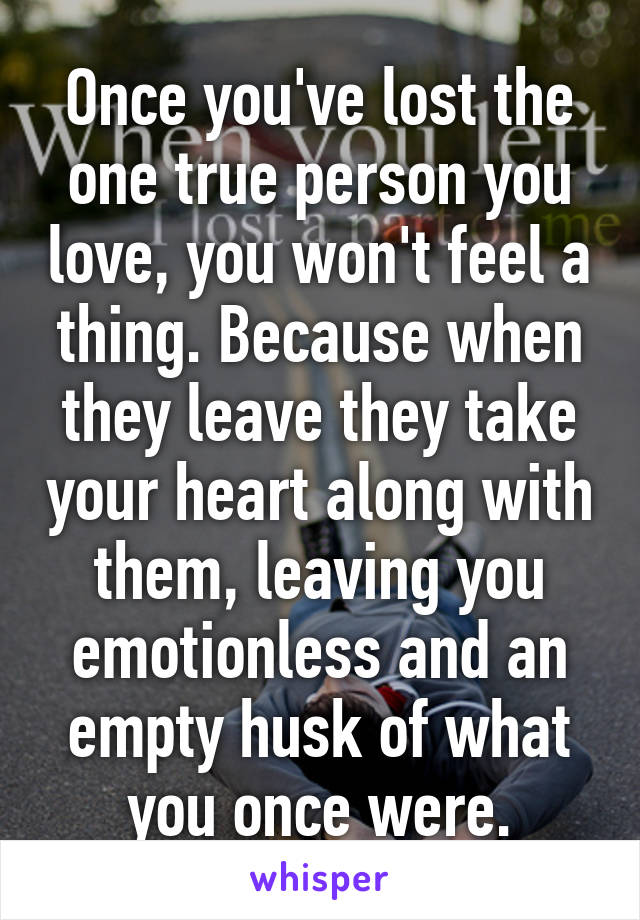 Once you've lost the one true person you love, you won't feel a thing. Because when they leave they take your heart along with them, leaving you emotionless and an empty husk of what you once were.