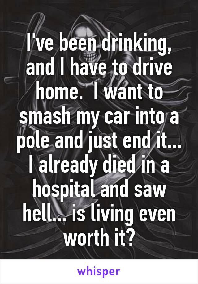 I've been drinking, and I have to drive home.  I want to smash my car into a pole and just end it... I already died in a hospital and saw hell... is living even worth it?