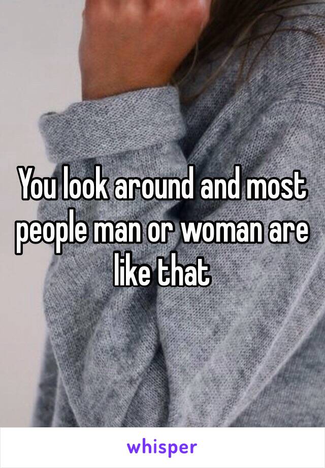 You look around and most people man or woman are like that