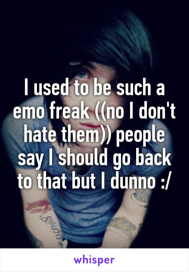 I used to be such a emo freak ((no I don't hate them)) people say I should go back to that but I dunno :/