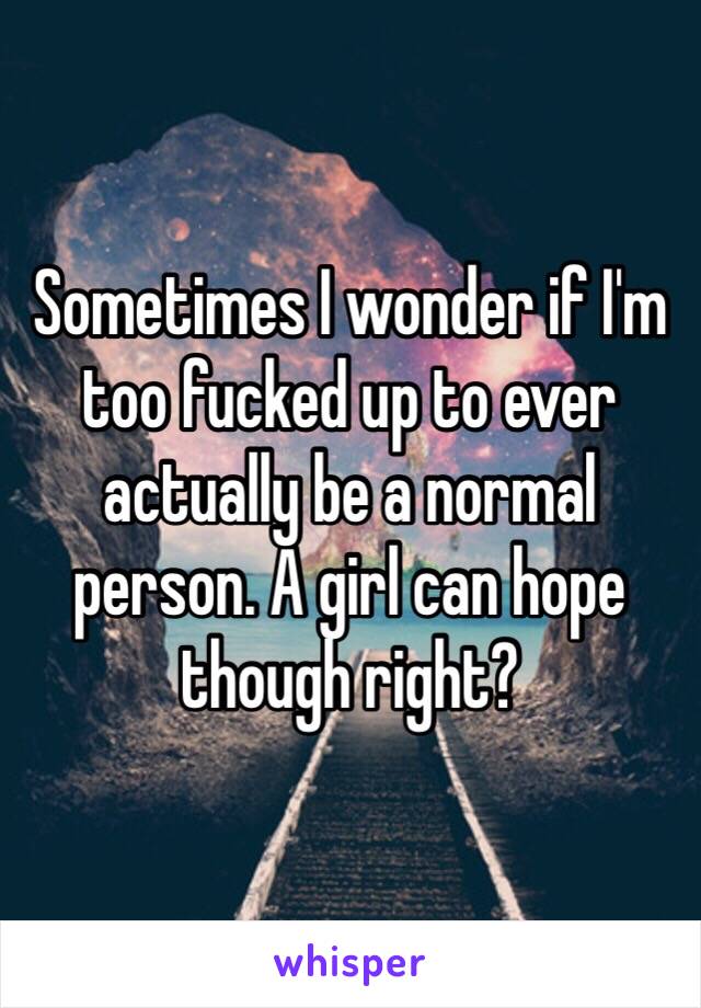 Sometimes I wonder if I'm too fucked up to ever actually be a normal person. A girl can hope though right?