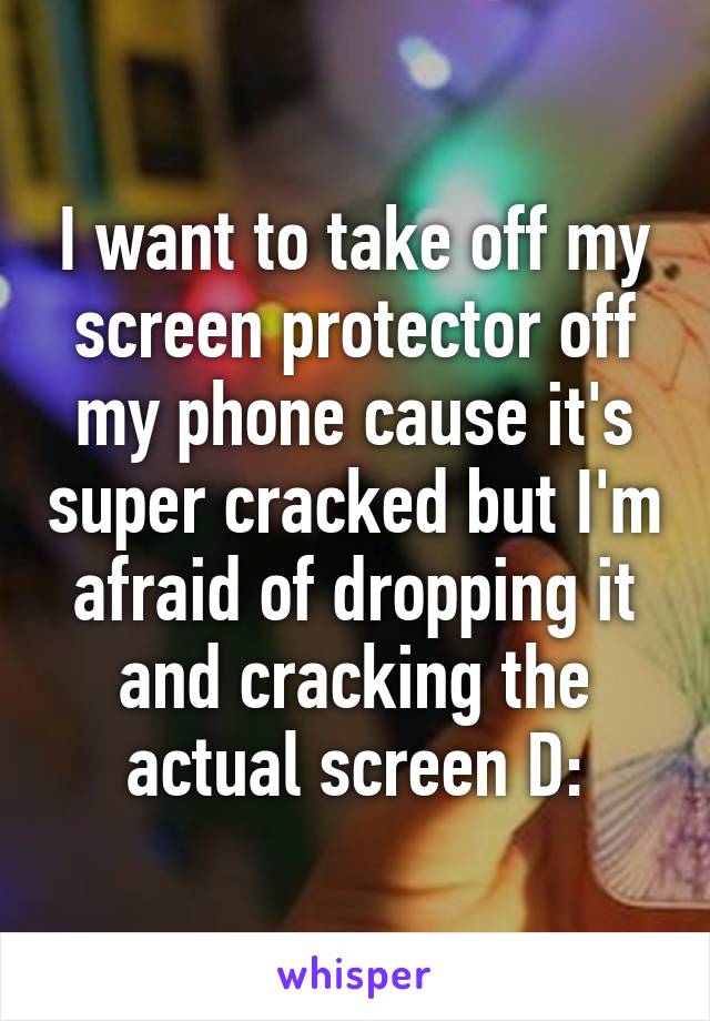 I want to take off my screen protector off my phone cause it's super cracked but I'm afraid of dropping it and cracking the actual screen D: