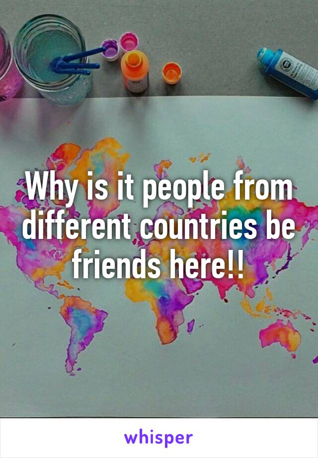 Why is it people from different countries be friends here!!