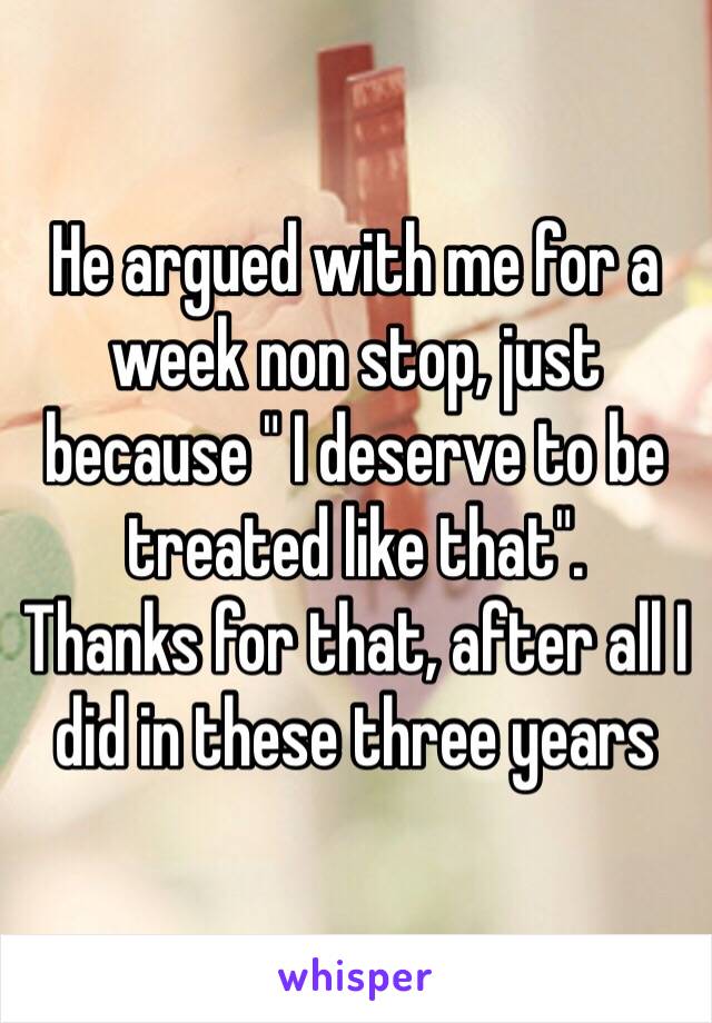 He argued with me for a week non stop, just because " I deserve to be treated like that". 
Thanks for that, after all I did in these three years 