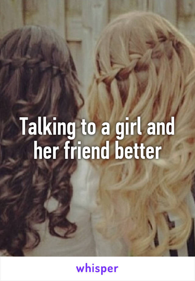 Talking to a girl and her friend better