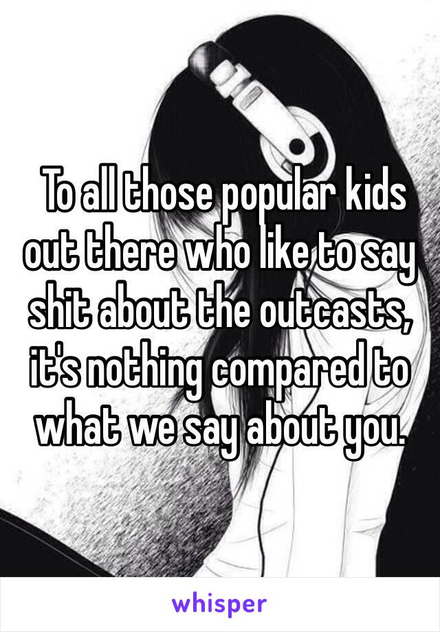  To all those popular kids out there who like to say shit about the outcasts, it's nothing compared to what we say about you.