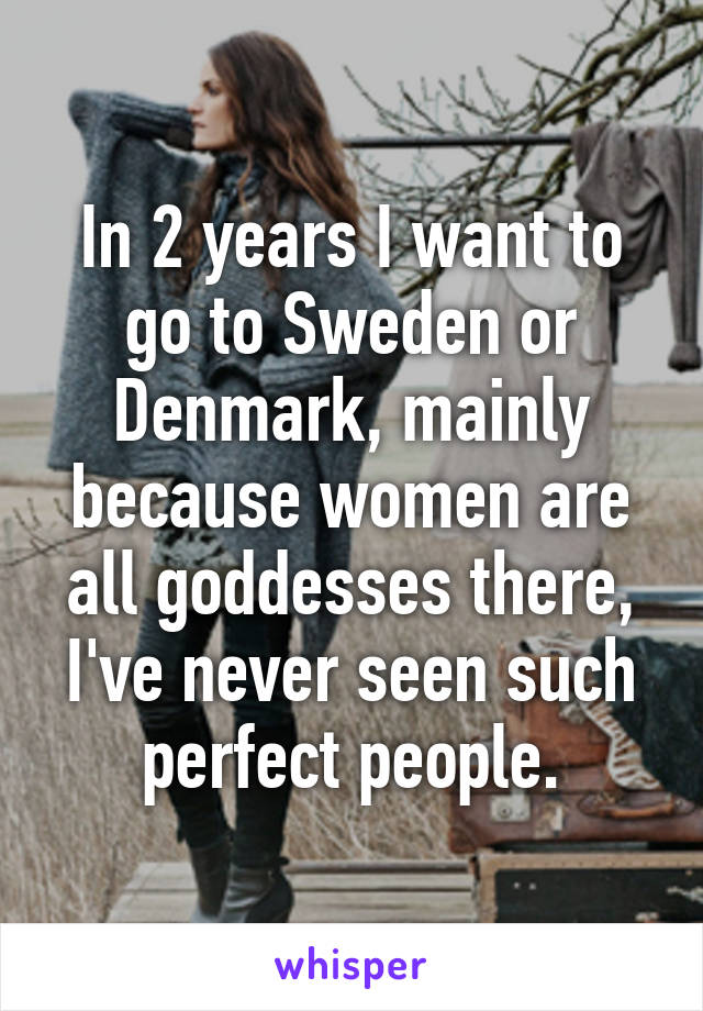 In 2 years I want to go to Sweden or Denmark, mainly because women are all goddesses there, I've never seen such perfect people.