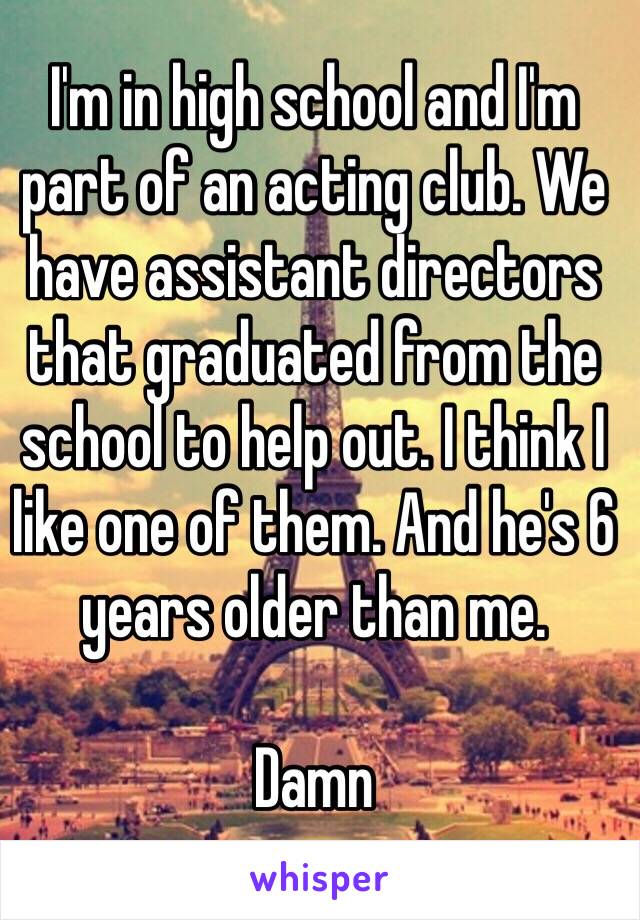 I'm in high school and I'm part of an acting club. We have assistant directors that graduated from the school to help out. I think I like one of them. And he's 6 years older than me. 

Damn