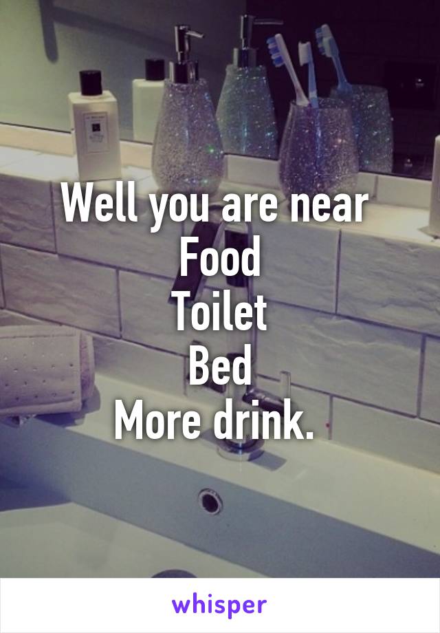 Well you are near 
Food
Toilet
Bed
More drink. 