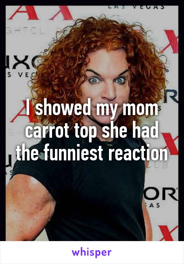 I showed my mom carrot top she had the funniest reaction