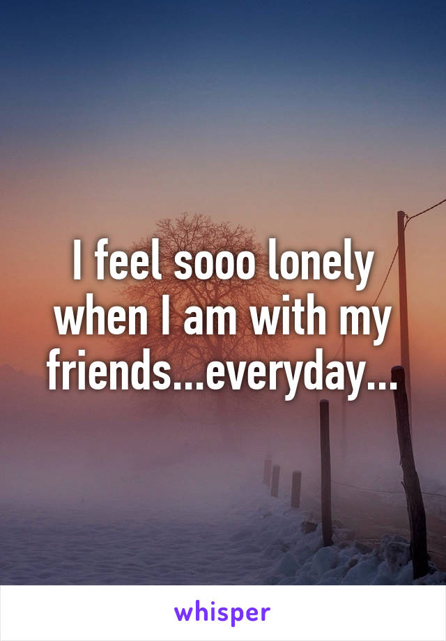 I feel sooo lonely when I am with my friends...everyday...