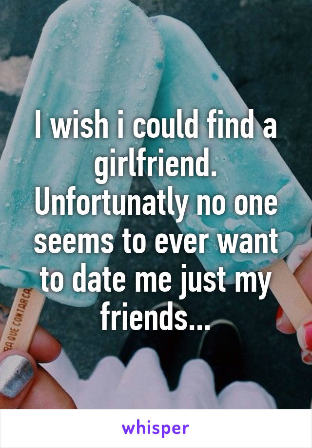 I wish i could find a girlfriend. Unfortunatly no one seems to ever want to date me just my friends...