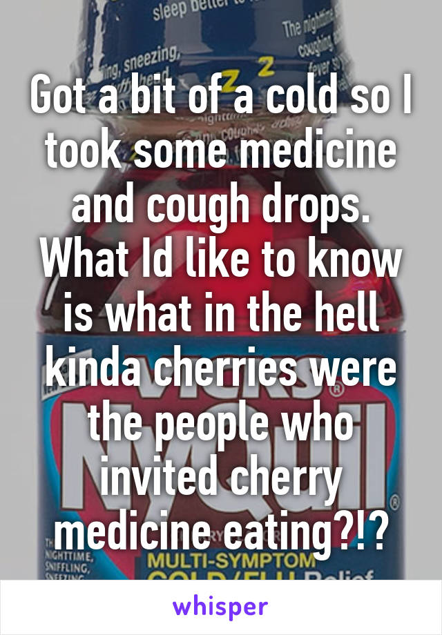 Got a bit of a cold so I took some medicine and cough drops. What Id like to know is what in the hell kinda cherries were the people who invited cherry medicine eating?!?