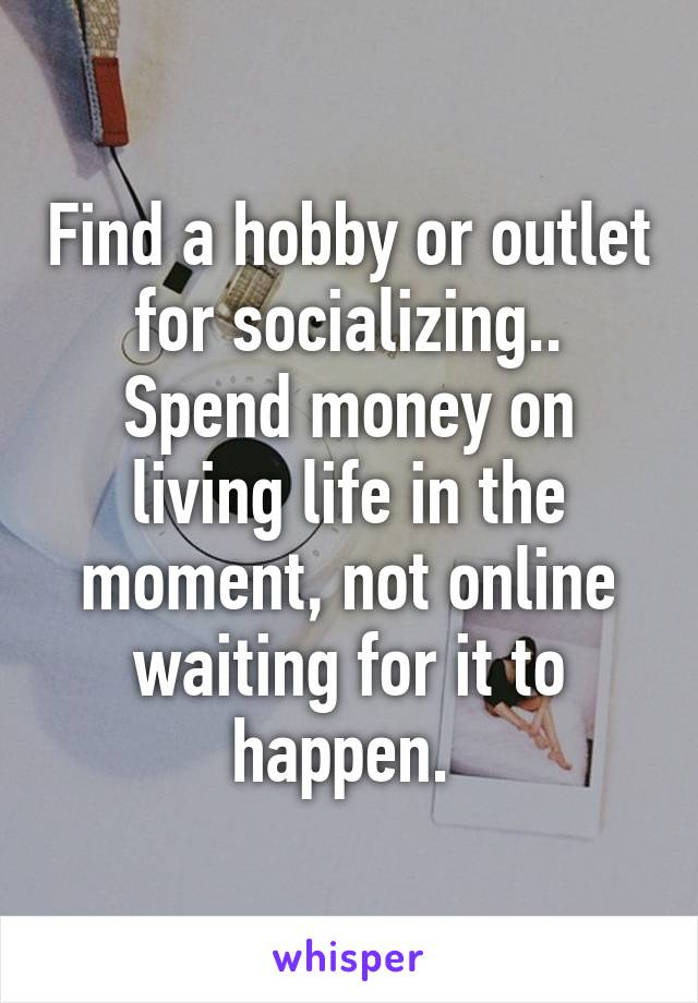 Find a hobby or outlet for socializing.. Spend money on living life in the moment, not online waiting for it to happen. 