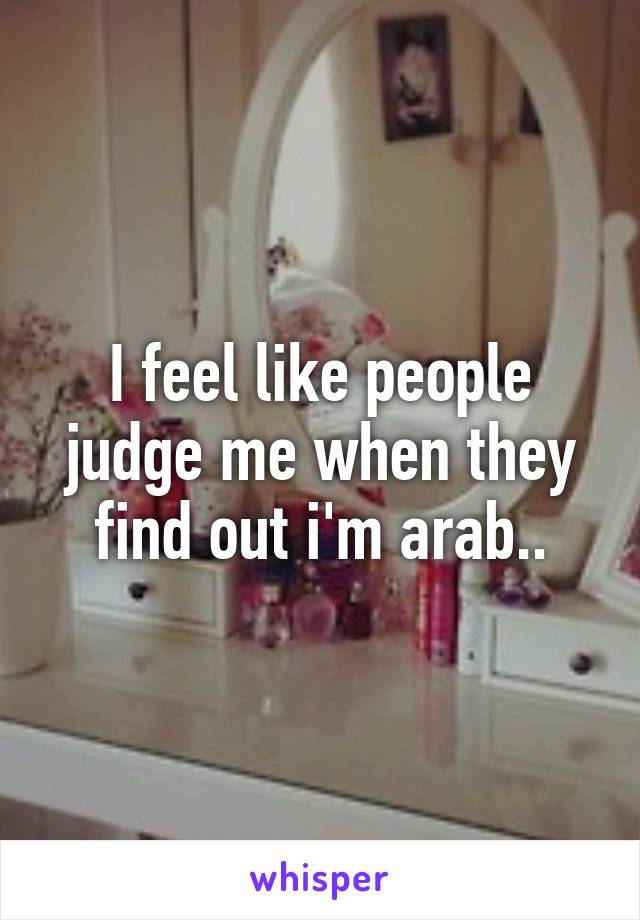 I feel like people judge me when they find out i'm arab..