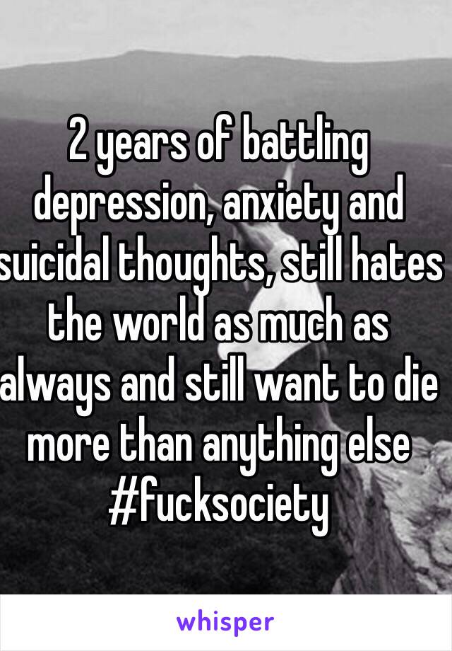 2 years of battling depression, anxiety and suicidal thoughts, still hates the world as much as always and still want to die more than anything else #fucksociety