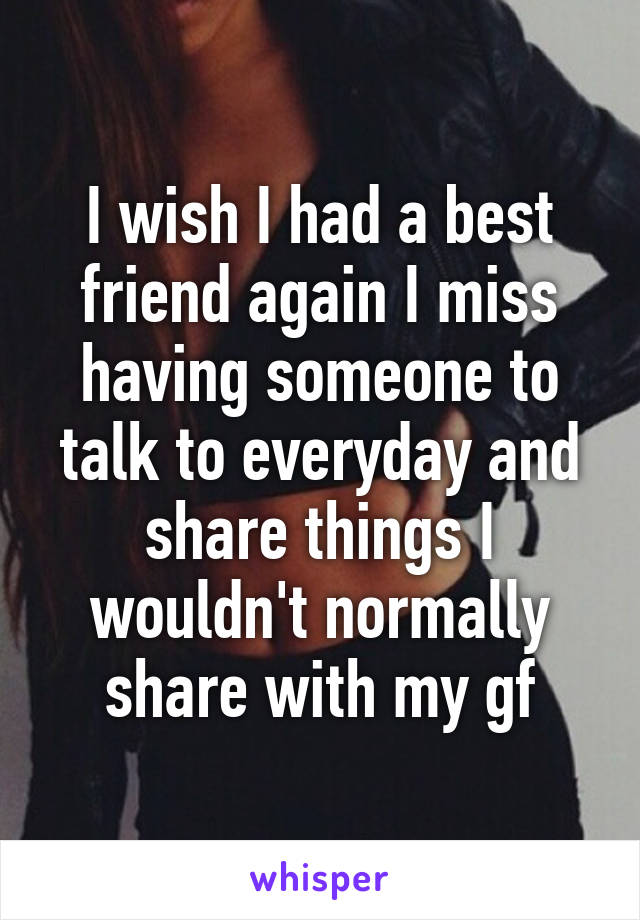 I wish I had a best friend again I miss having someone to talk to everyday and share things I wouldn't normally share with my gf