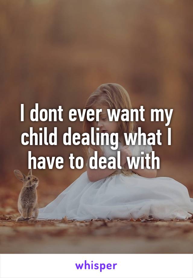 I dont ever want my child dealing what I have to deal with 