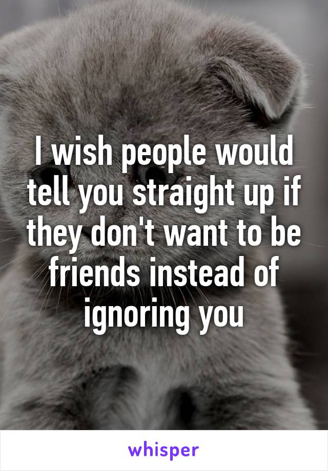 I wish people would tell you straight up if they don't want to be friends instead of ignoring you