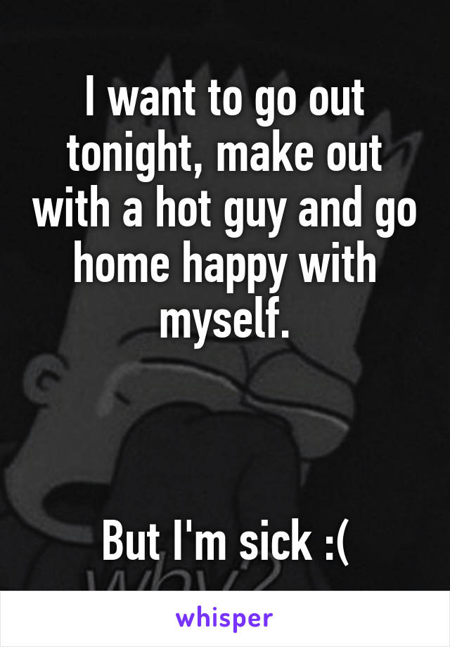 I want to go out tonight, make out with a hot guy and go home happy with myself.



But I'm sick :(