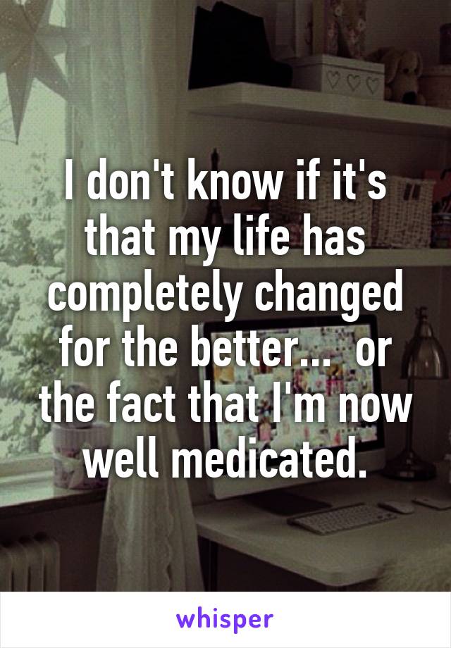 I don't know if it's that my life has completely changed for the better...  or the fact that I'm now well medicated.