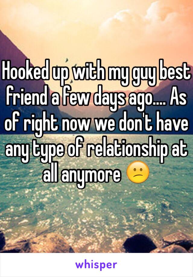 Hooked up with my guy best friend a few days ago.... As of right now we don't have any type of relationship at all anymore 😕