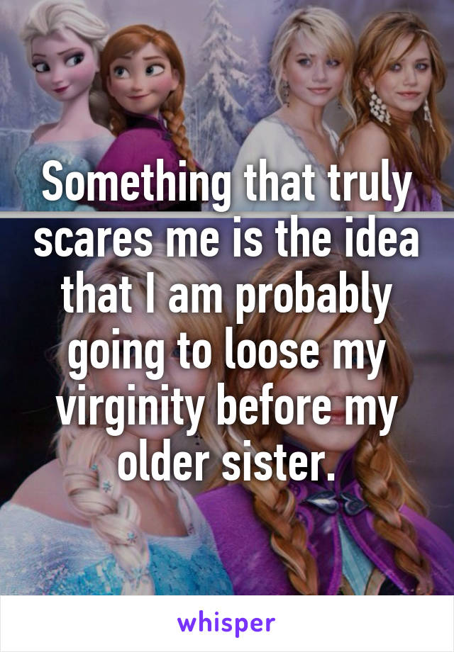 Something that truly scares me is the idea that I am probably going to loose my virginity before my older sister.