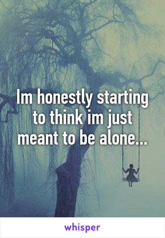 Im honestly starting to think im just meant to be alone...