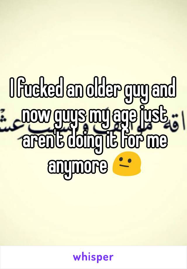 I fucked an older guy and now guys my age just aren't doing it for me anymore 😐