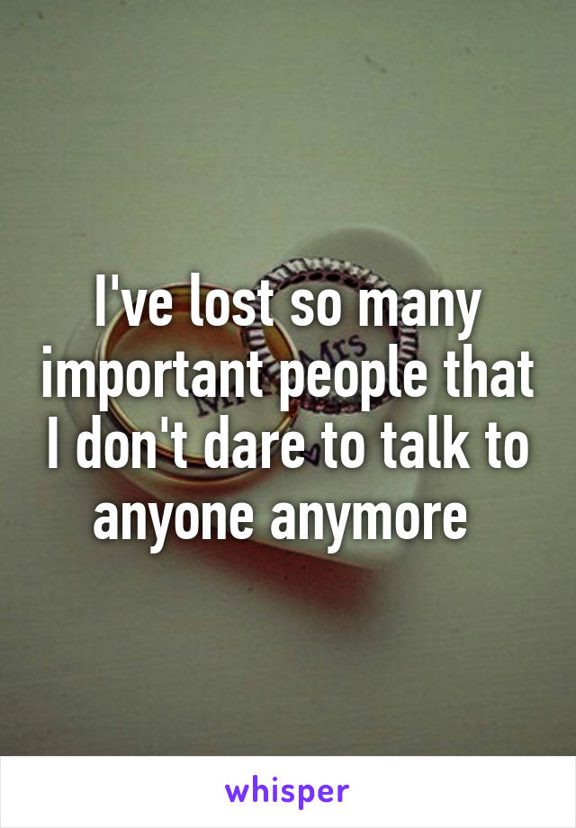 I've lost so many important people that I don't dare to talk to anyone anymore 