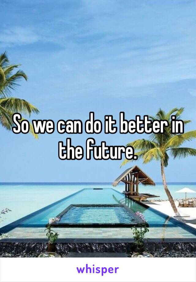 So we can do it better in the future. 