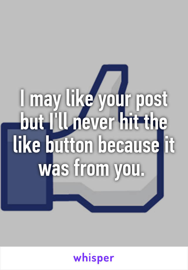 I may like your post but I'll never hit the like button because it was from you. 