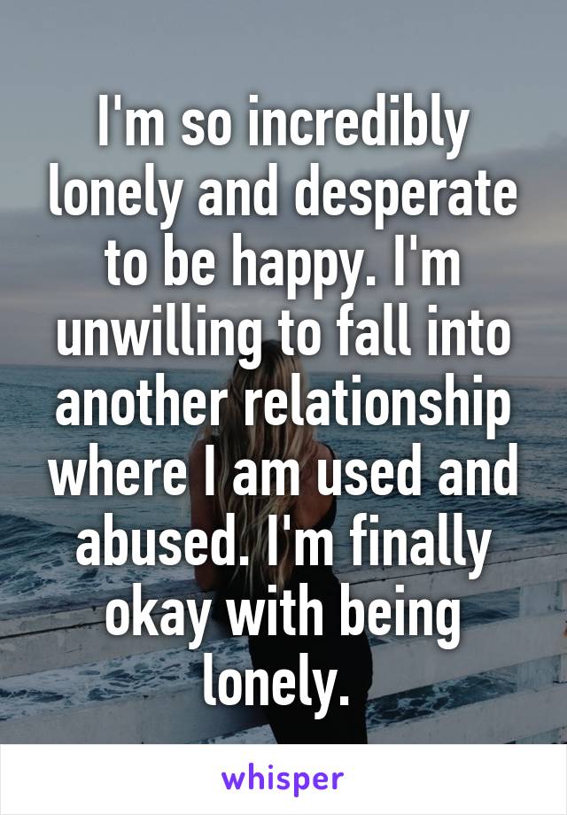 I'm so incredibly lonely and desperate to be happy. I'm unwilling to fall into another relationship where I am used and abused. I'm finally okay with being lonely. 