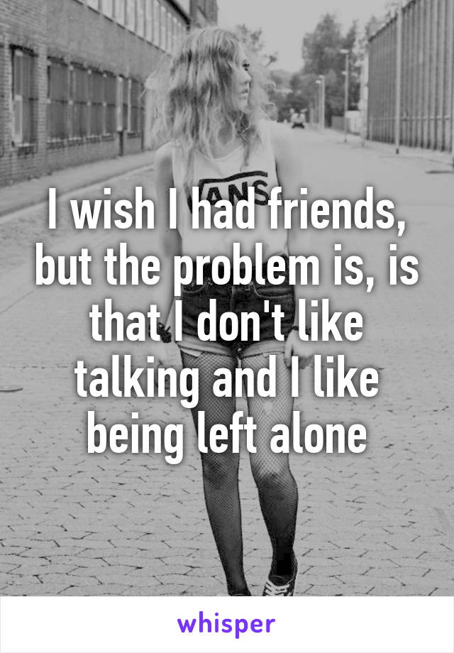 I wish I had friends, but the problem is, is that I don't like talking and I like being left alone