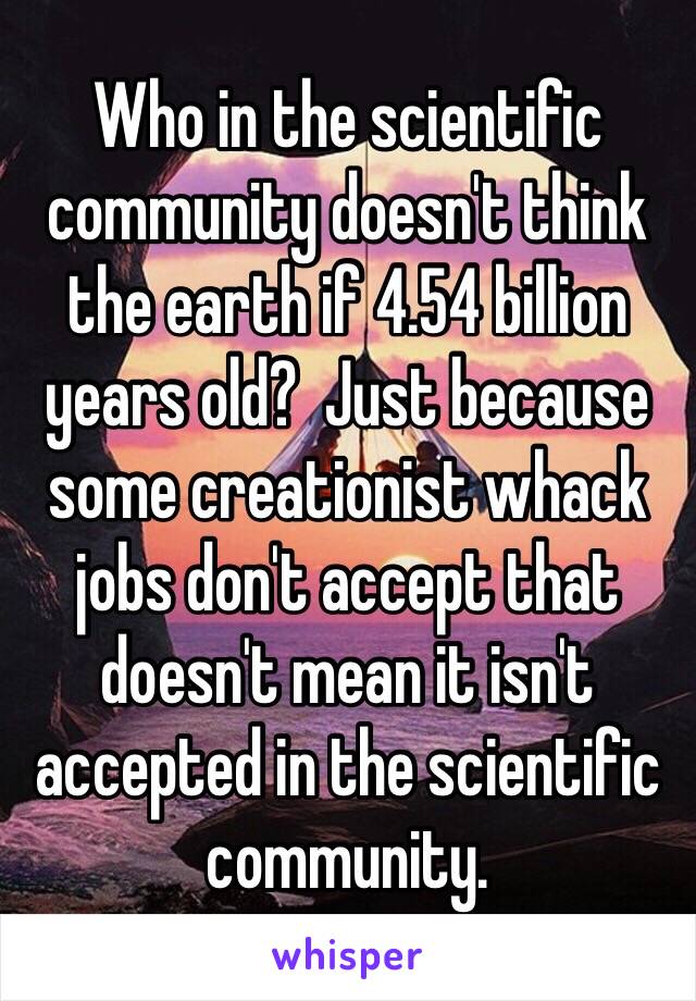 Who in the scientific community doesn't think the earth if 4.54 billion years old?  Just because some creationist whack jobs don't accept that doesn't mean it isn't accepted in the scientific community. 