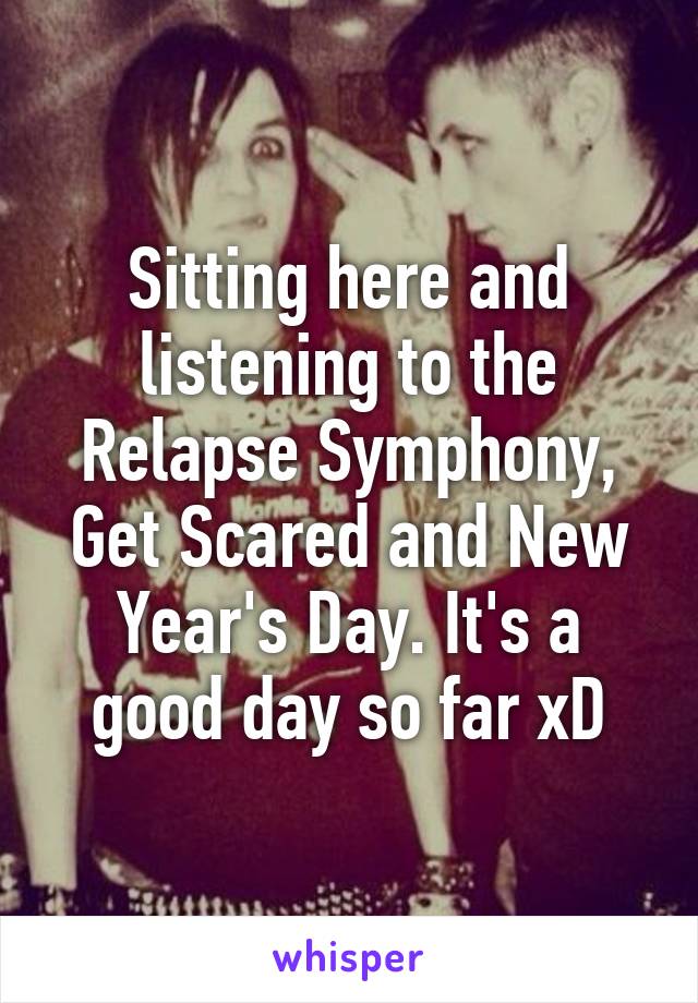 Sitting here and listening to the Relapse Symphony, Get Scared and New Year's Day. It's a good day so far xD