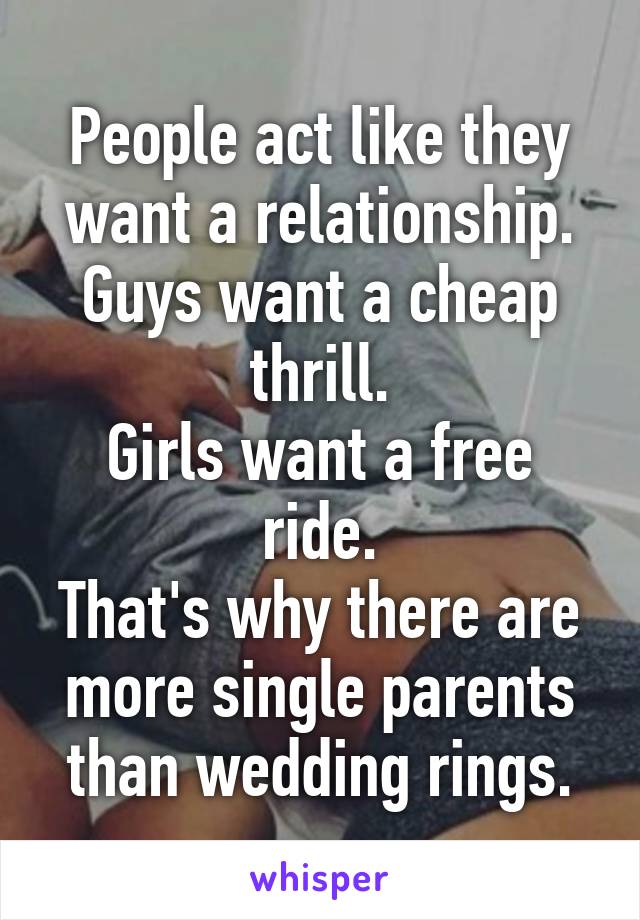 People act like they want a relationship.
Guys want a cheap thrill.
Girls want a free ride.
That's why there are more single parents than wedding rings.