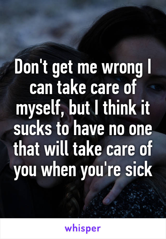 Don't get me wrong I can take care of myself, but I think it sucks to have no one that will take care of you when you're sick