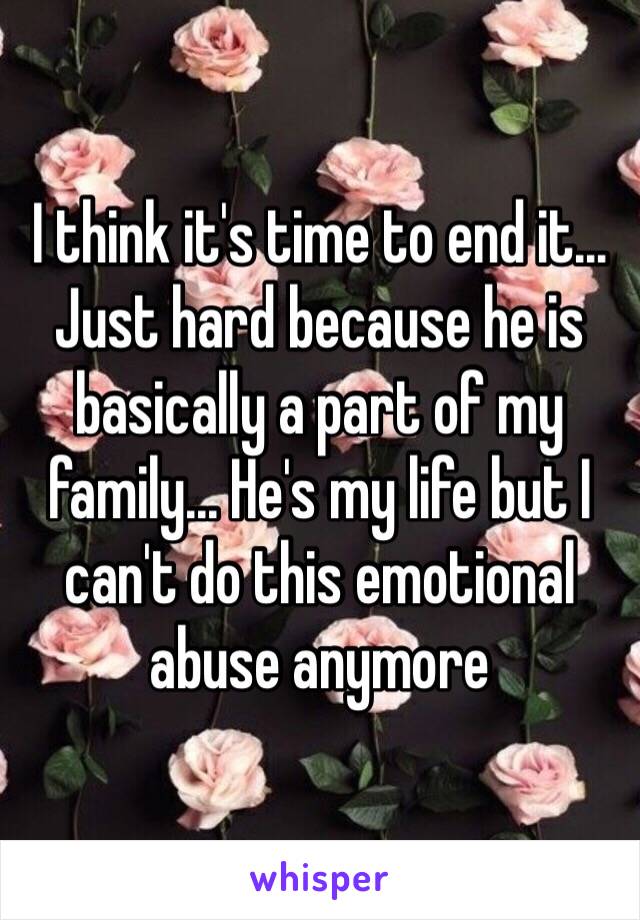 I think it's time to end it... Just hard because he is basically a part of my family... He's my life but I can't do this emotional abuse anymore