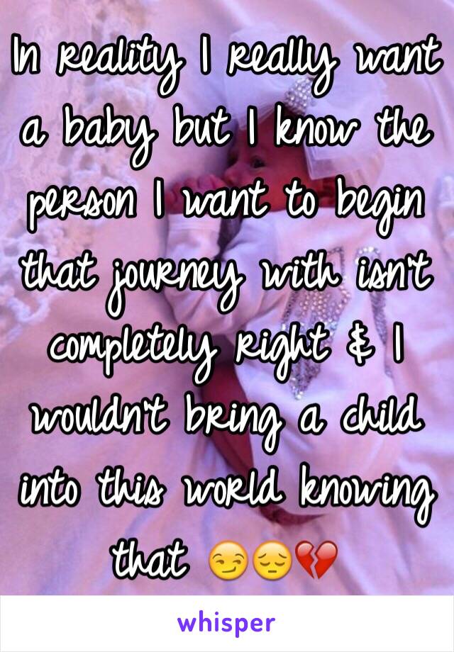 In reality I really want a baby but I know the person I want to begin that journey with isn't completely right & I wouldn't bring a child into this world knowing that 😏😔💔