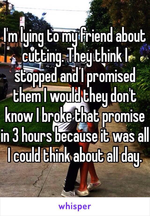 I'm lying to my friend about cutting. They think I stopped and I promised them I would they don't know I broke that promise in 3 hours because it was all I could think about all day. 