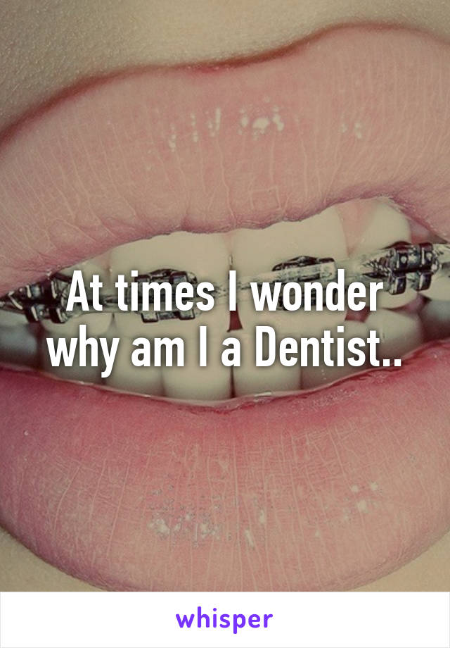 At times I wonder why am I a Dentist..