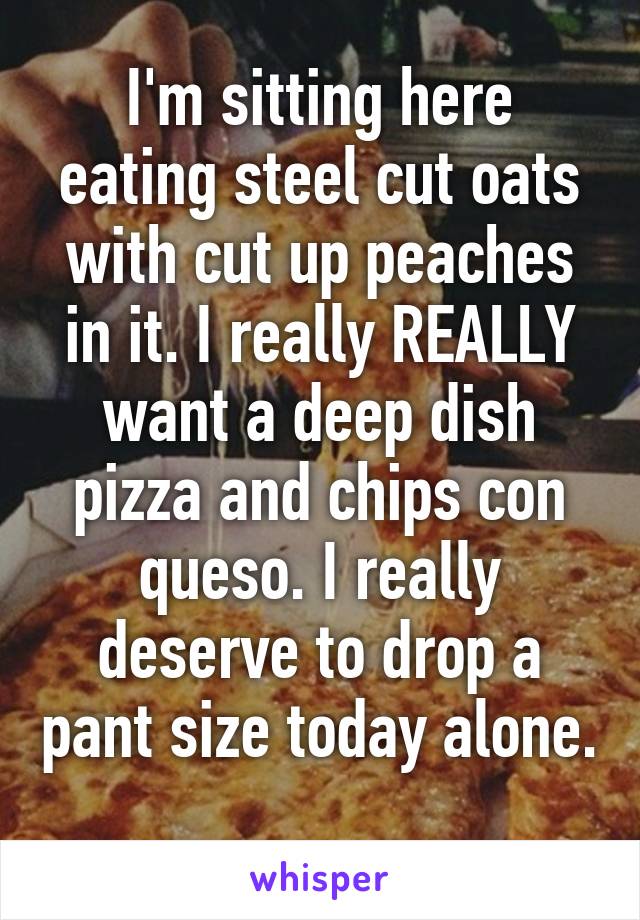 I'm sitting here eating steel cut oats with cut up peaches in it. I really REALLY want a deep dish pizza and chips con queso. I really deserve to drop a pant size today alone. 