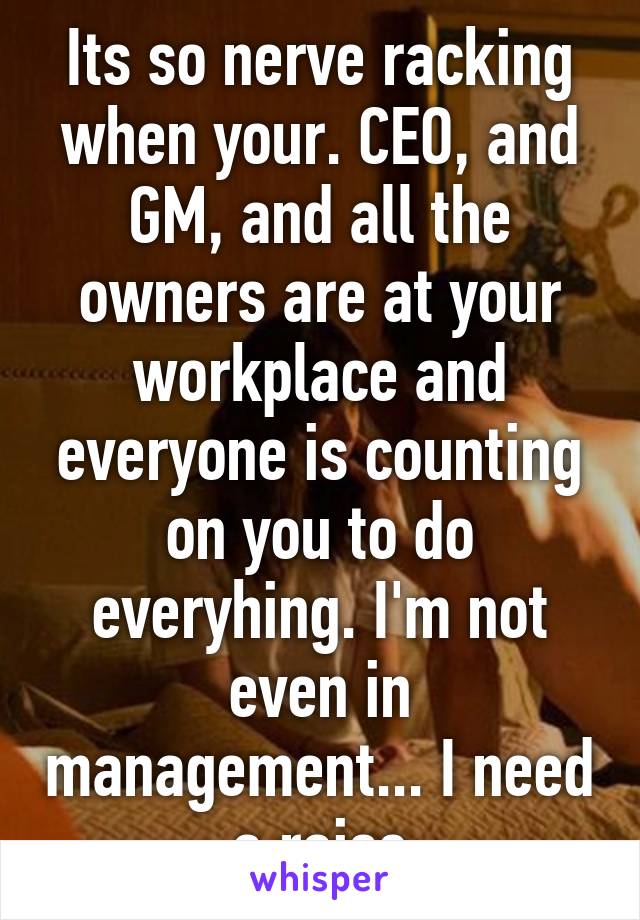 Its so nerve racking when your. CEO, and GM, and all the owners are at your workplace and everyone is counting on you to do everyhing. I'm not even in management... I need a raise