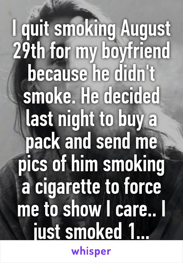 I quit smoking August 29th for my boyfriend because he didn't smoke. He decided last night to buy a pack and send me pics of him smoking a cigarette to force me to show I care.. I just smoked 1...