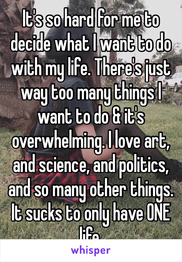 It's so hard for me to decide what I want to do with my life. There's just way too many things I want to do & it's overwhelming. I love art, and science, and politics, and so many other things. It sucks to only have ONE life. 