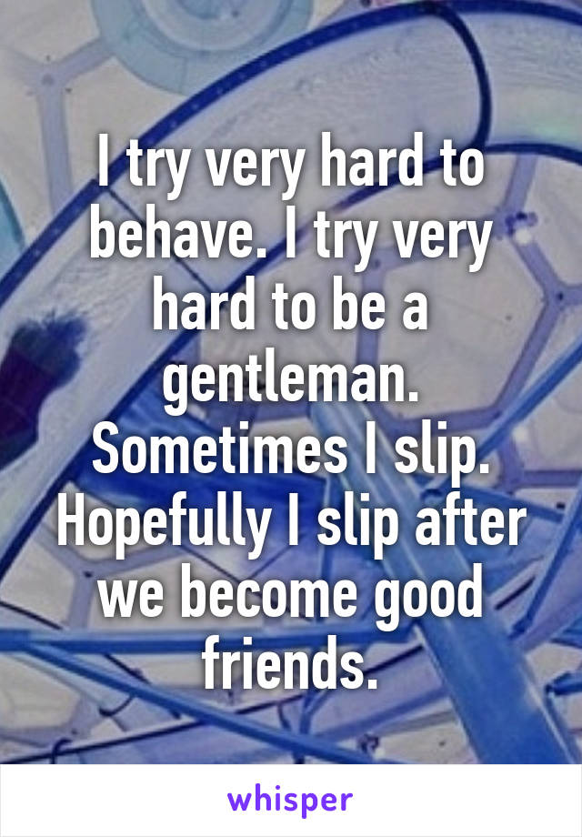 I try very hard to behave. I try very hard to be a gentleman. Sometimes I slip. Hopefully I slip after we become good friends.