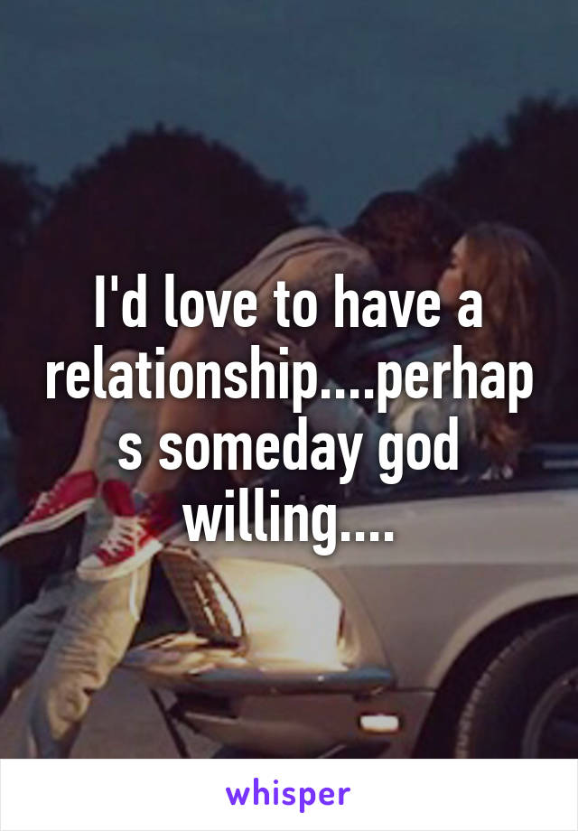 I'd love to have a relationship....perhaps someday god willing....