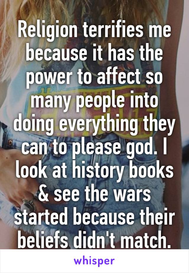 Religion terrifies me because it has the power to affect so many people into doing everything they can to please god. I look at history books & see the wars started because their beliefs didn't match.